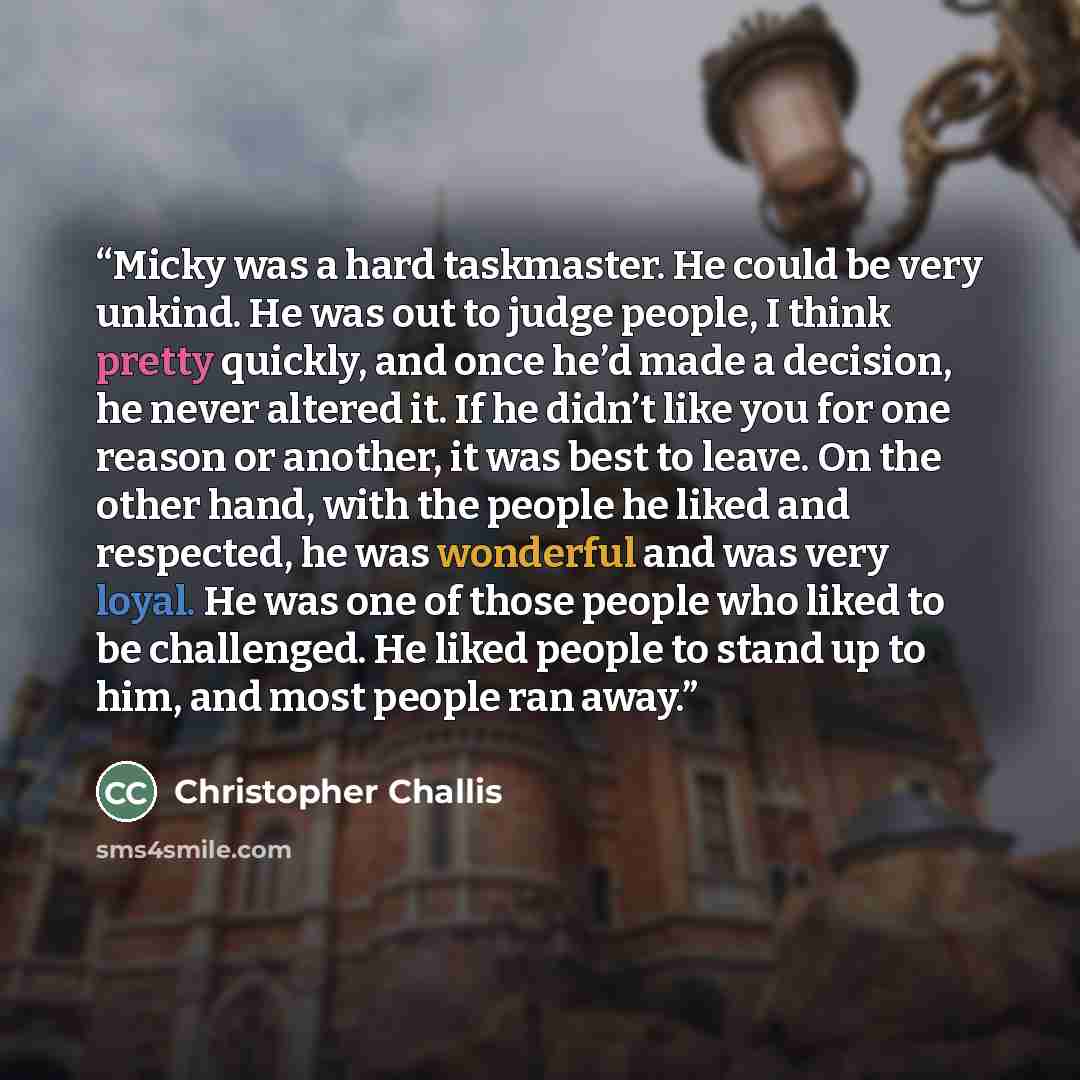“Micky was a hard taskmaster. He could be very unkind. He was out to judge people, I think pretty quickly, and once he’d made a decision, he never altered it. If he didn’t like you for one reason or another, it was best to leave. On the other hand, with the people he liked and respected, he was…” quote by Christopher Challis