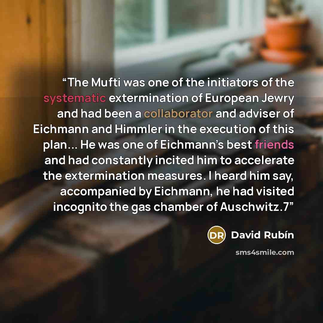 “The Mufti was one of the initiators of the systematic extermination of European Jewry and had been a collaborator and adviser of Eichmann and Himmler in the execution of this plan... He was one of Eichmann’s best friends and had constantly incited him to accelerate the extermination measures. I…” quote by David Rubín