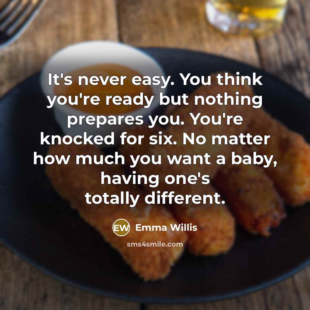 “It's never easy. You think you're ready but nothing prepares you. You're knocked for six. No matter how much you want a baby, having one's totally different.” quote by Emma Willis