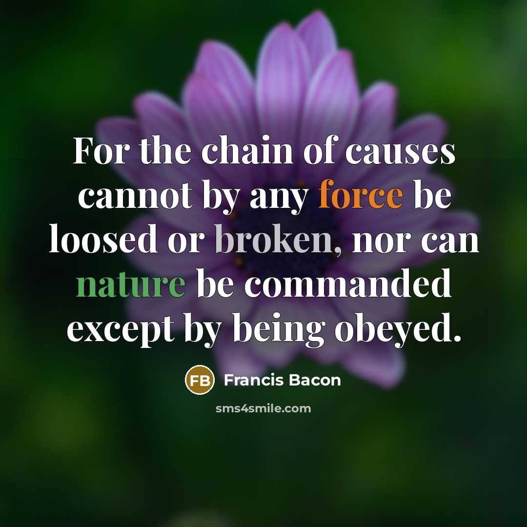 “For the chain of causes cannot by any force be loosed or broken, nor can nature be commanded except by being obeyed.” quote by Francis Bacon