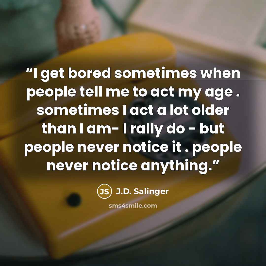 “I get bored sometimes when people tell me to act my age . sometimes I act a lot older than I am- I rally do - but people never notice it . people never notice anything.” quote by J.D. Salinger