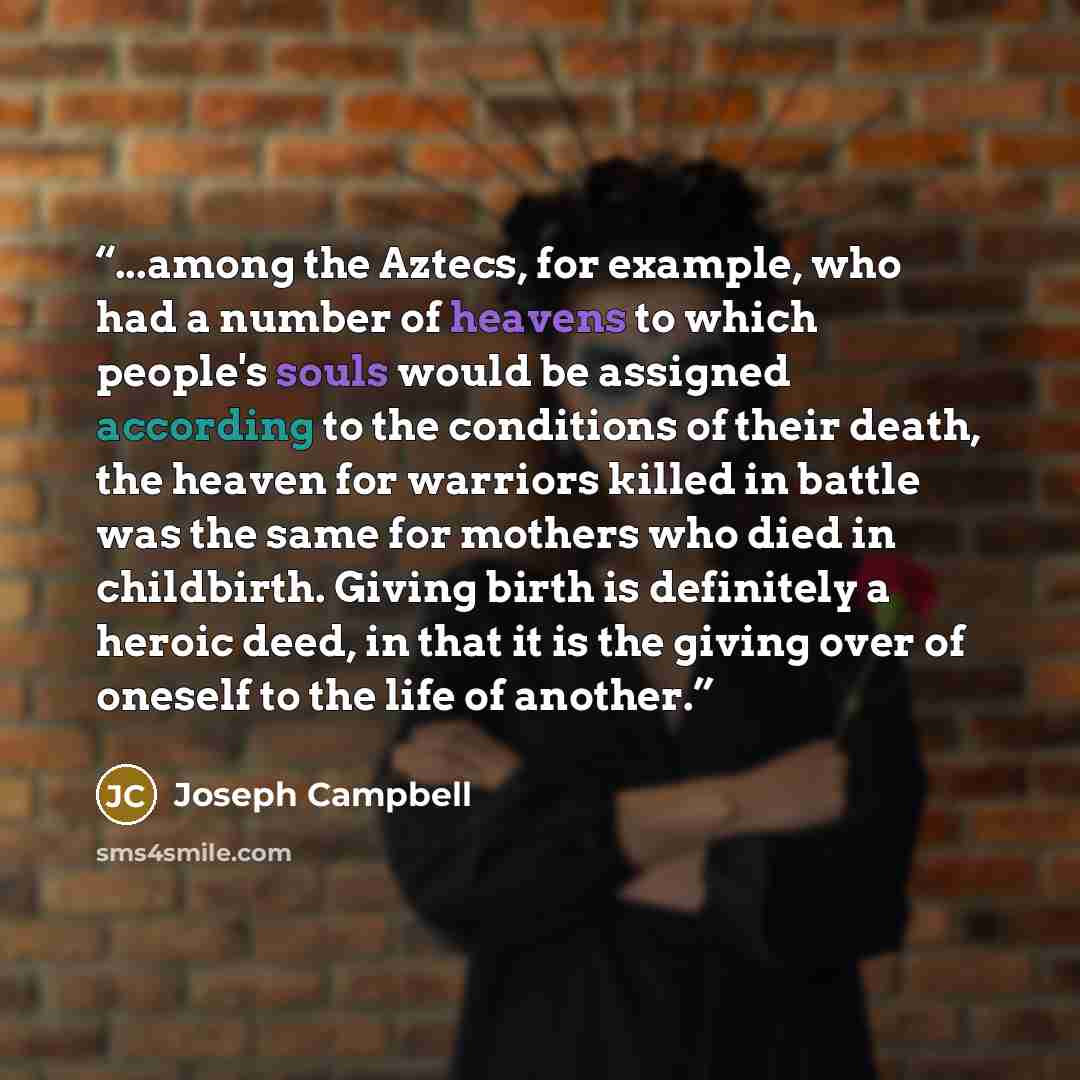 “...among the Aztecs, for example, who had a number of heavens to which people's souls would be assigned according to the conditions of their death, the heaven for warriors killed in battle was the same for mothers who died in childbirth. Giving birth is definitely a heroic deed, in that it is the…” quote by Joseph Campbell