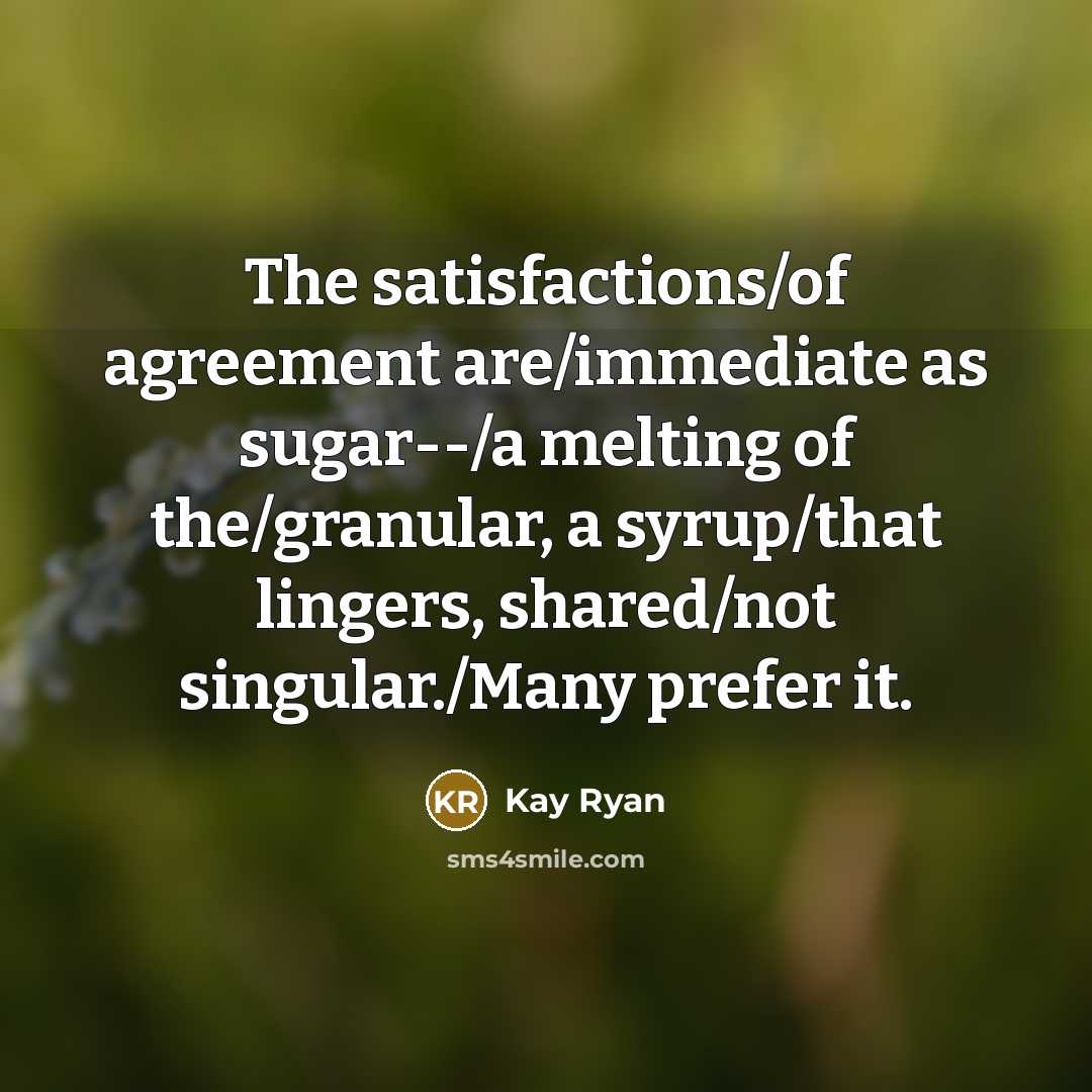 “The satisfactions/of agreement are/immediate as sugar--/a melting of the/granular, a…” quote by Kay Ryan