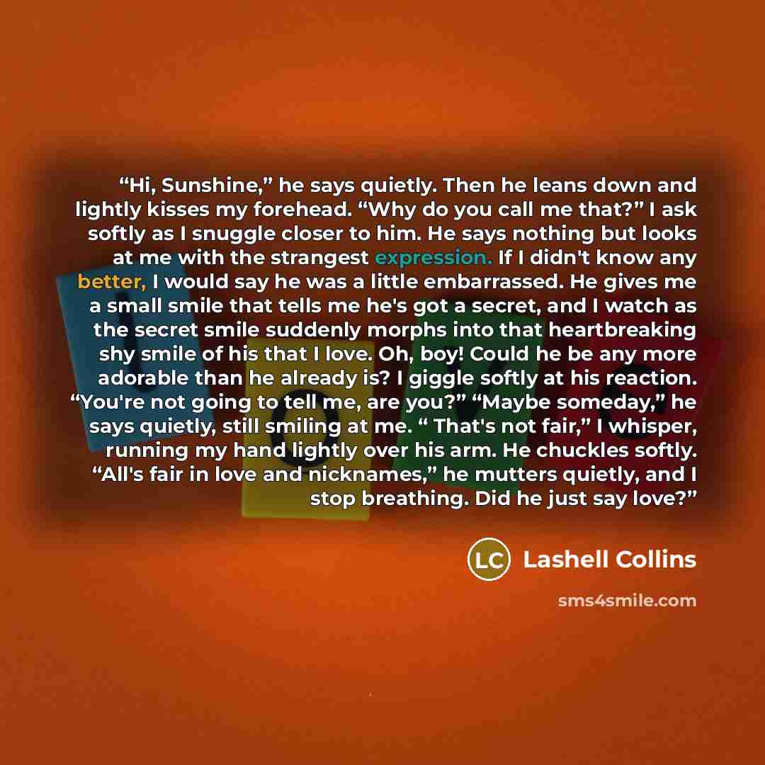 “Hi, Sunshine,” he says quietly. Then he leans down and lightly kisses my forehead. “Why do you call me that?” I ask softly as I snuggle closer to him. He says nothing but looks at me with the strangest expression. If I didn't know any better, I would say he was a little embarrassed. He gives me a…” quote by Lashell Collins