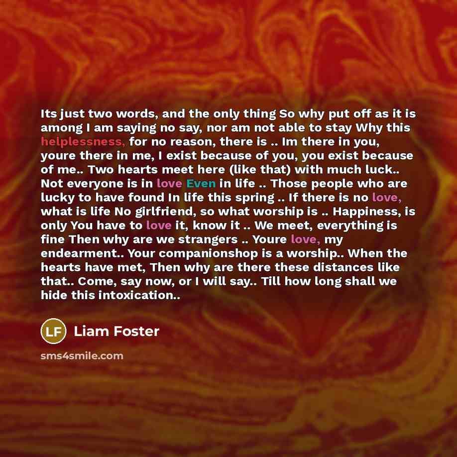“Its just two words, and the only thing So why put off as it is among I am saying no say, nor am not able to stay Why this helplessness, for no reason, there is .. Im there in you, youre there in me, I exist because of you, you exist because of me.. Two hearts meet here (like that) with much luck…” quote by Liam Foster