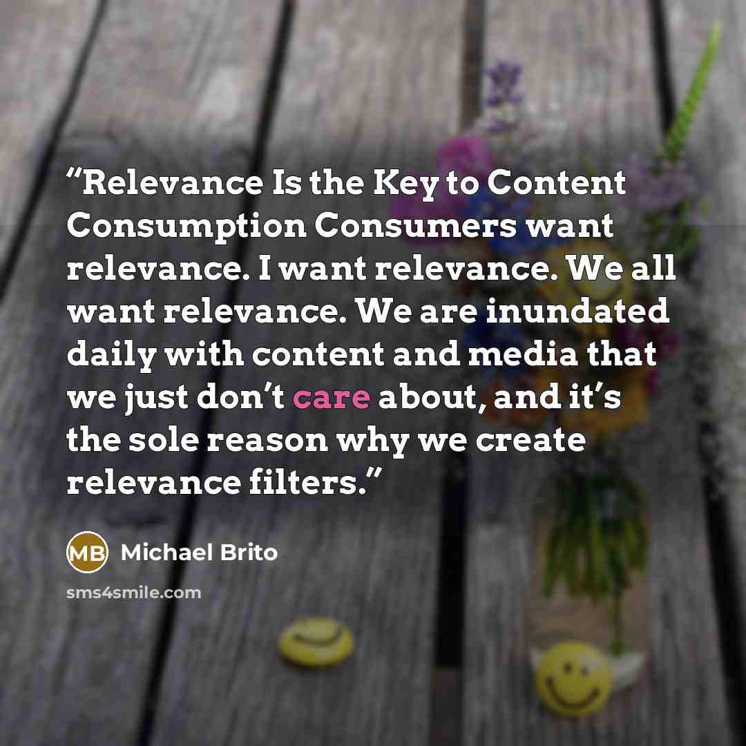 “Relevance Is the Key to Content Consumption Consumers want relevance. I want relevance. We all want relevance. We are inundated daily with content and media that we just don’t care about, and it’s the sole reason why we create relevance filters.” quote by Michael Brito