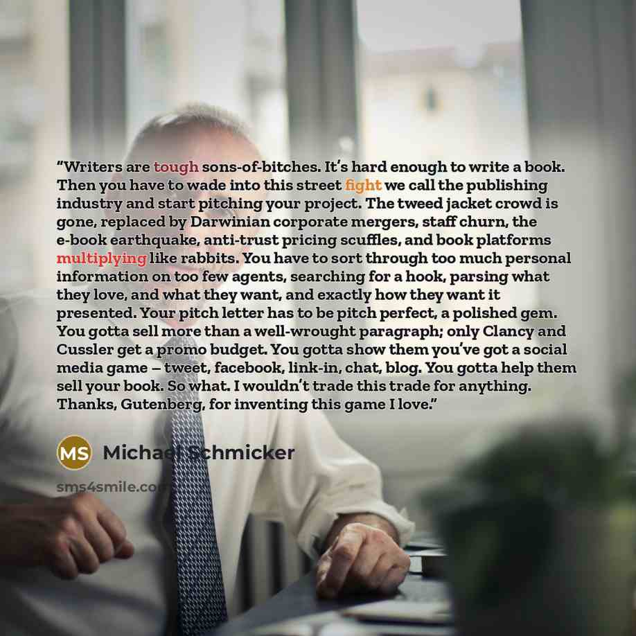 “Writers are tough sons-of-bitches. It’s hard enough to write a book. Then you have to wade into this street fight we call the publishing industry and start pitching your project. The tweed jacket crowd is gone, replaced by Darwinian corporate mergers, staff churn, the e-book earthquake, anti-trust…” quote by Michael Schmicker