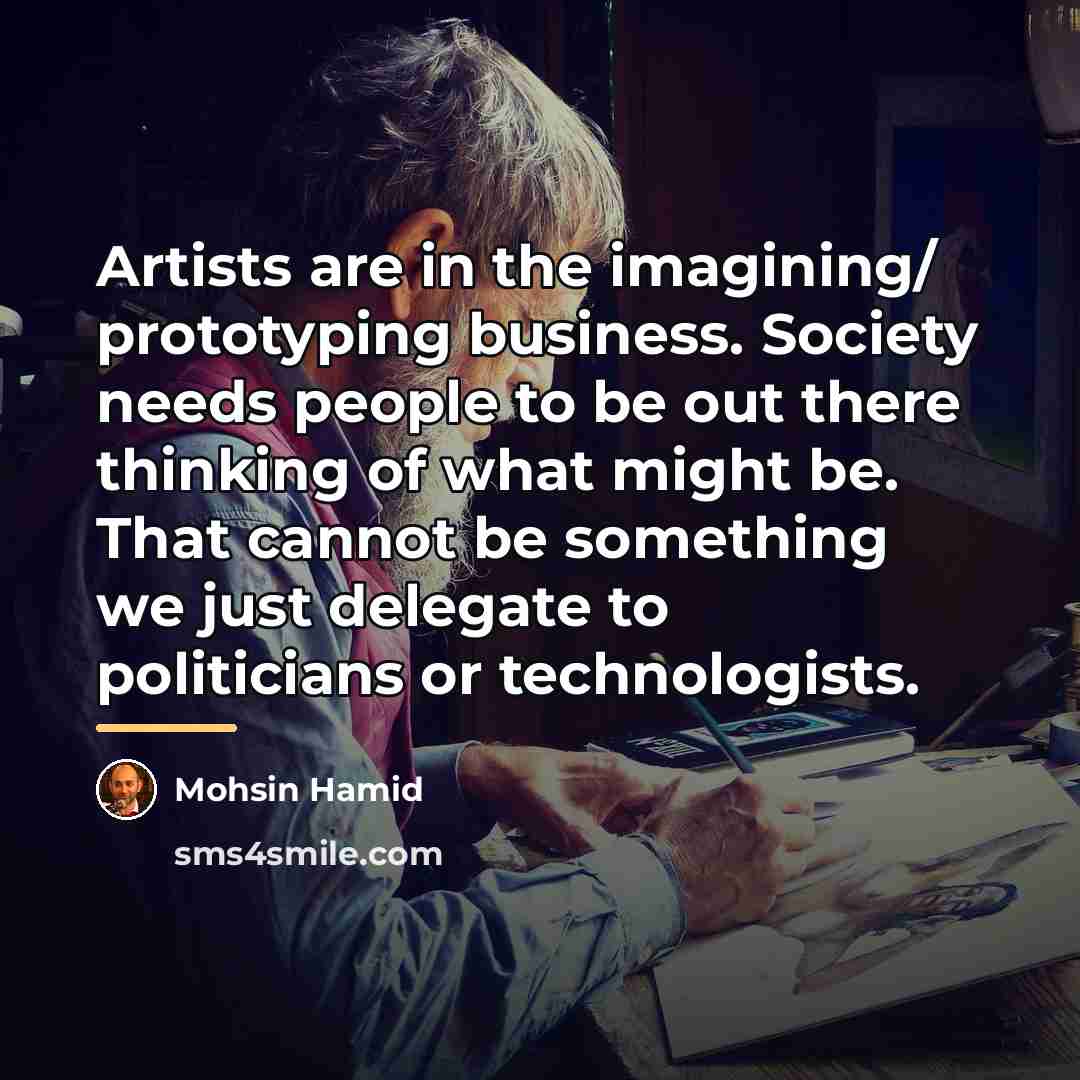 “Artists are in the imagining/ prototyping business. Society needs people…” quote by Mohsin Hamid