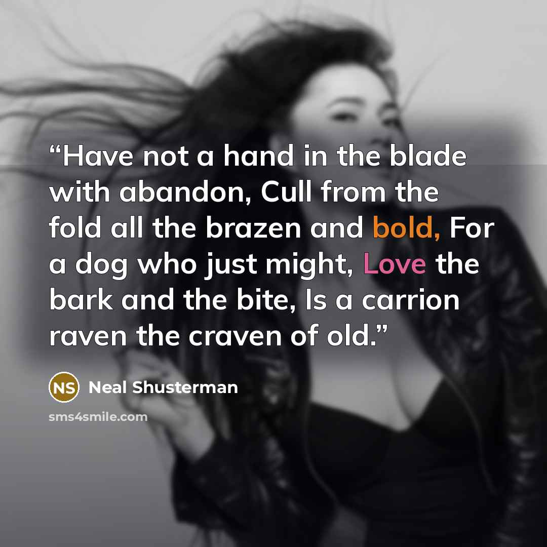 “Have not a hand in the blade with abandon, Cull from the fold all the brazen and bold, For a dog who just might, Love the bark and the bite, Is a carrion raven the craven of old.” quote by Neal Shusterman