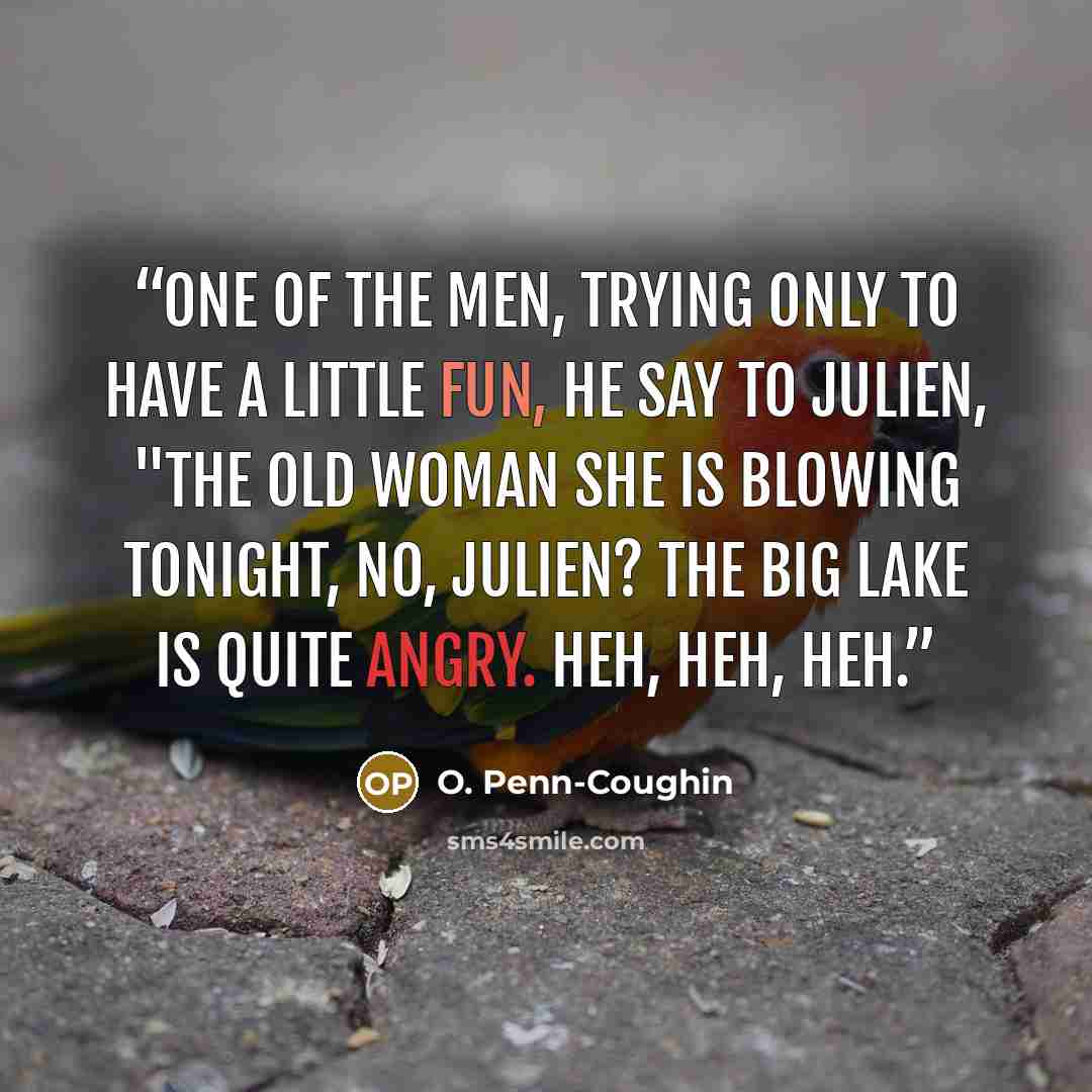 “One of the men, trying only to have a little fun, he say to Julien, "The old woman she is blowing tonight, no, Julien? The big lake is quite angry. Heh, heh, heh.” quote by O. Penn-Coughin