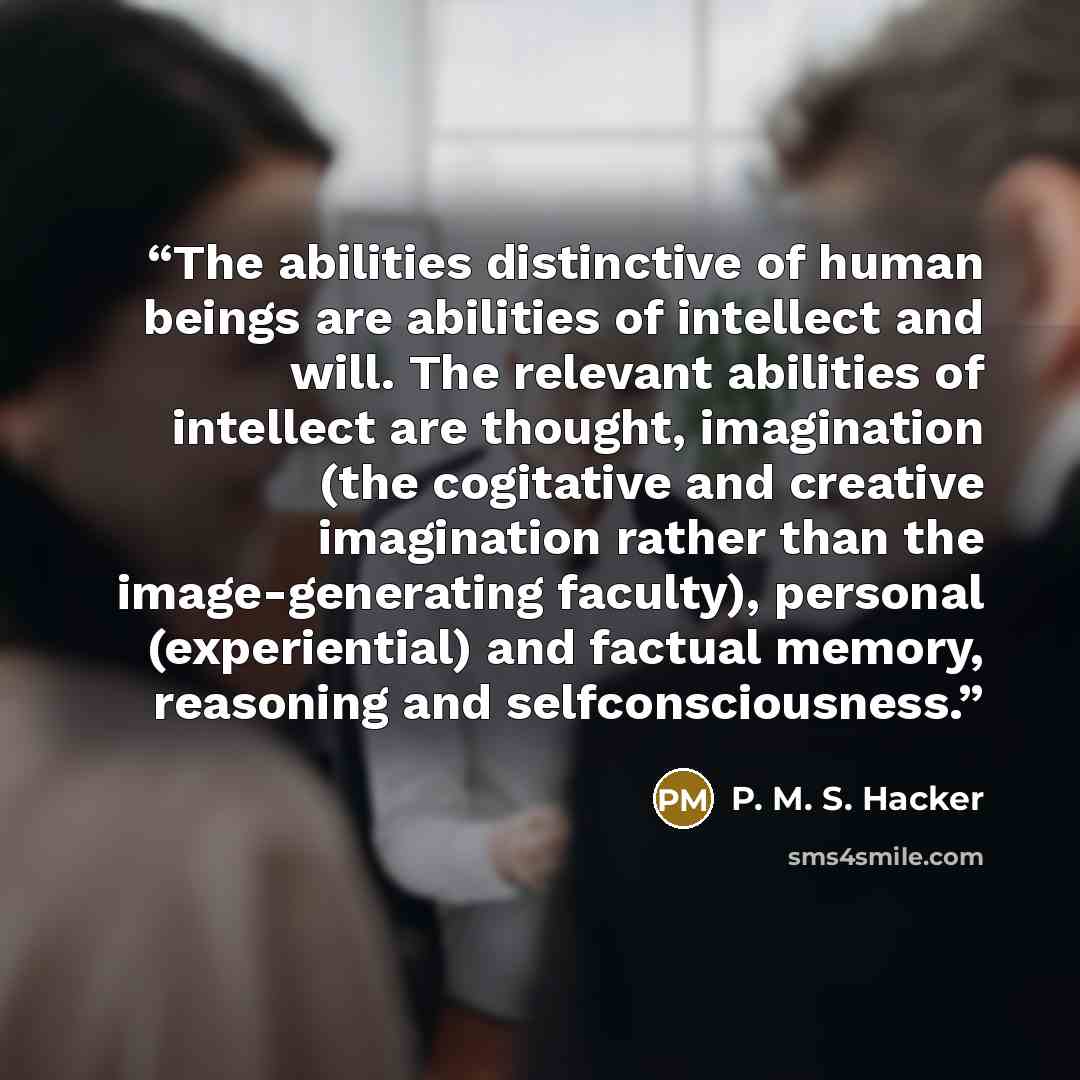 “The abilities distinctive of human beings are abilities of intellect and will. The relevant abilities of intellect are thought, imagination (the cogitative and creative imagination rather than the image-generating faculty), personal (experiential) and factual memory, reasoning and selfconsciousness.” quote by P. M. S. Hacker