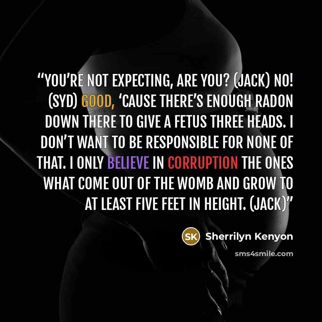 “You’re not expecting, are you? (Jack) No! (Syd) Good, ‘cause there’s enough radon down there to give a fetus three heads. I don’t want to be responsible for none of that. I only believe in corruption the ones what come out of the womb and grow to at least five feet in height. (Jack)” quote by Sherrilyn Kenyon
