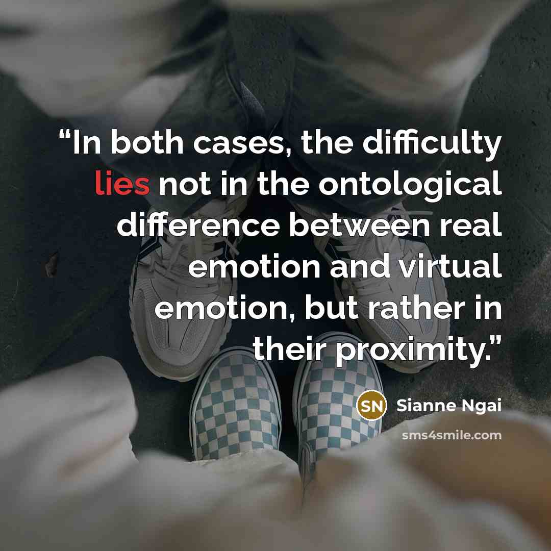 “In both cases, the difficulty lies not in the ontological difference between real emotion and virtual emotion, but rather in their proximity.” quote by Sianne Ngai