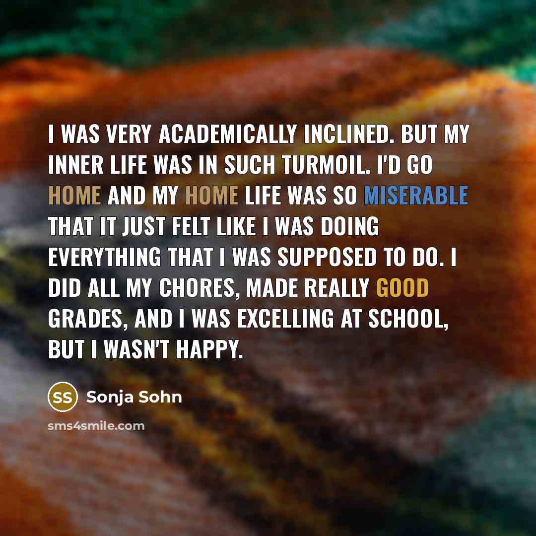 “I was very academically inclined. But my inner life was in such turmoil. I'd go home and my home life was so miserable that it just felt like I was doing everything that I was supposed to do. I did all my chores, made really good grades, and I was excelling at school, but I wasn't happy.” quote by Sonja Sohn