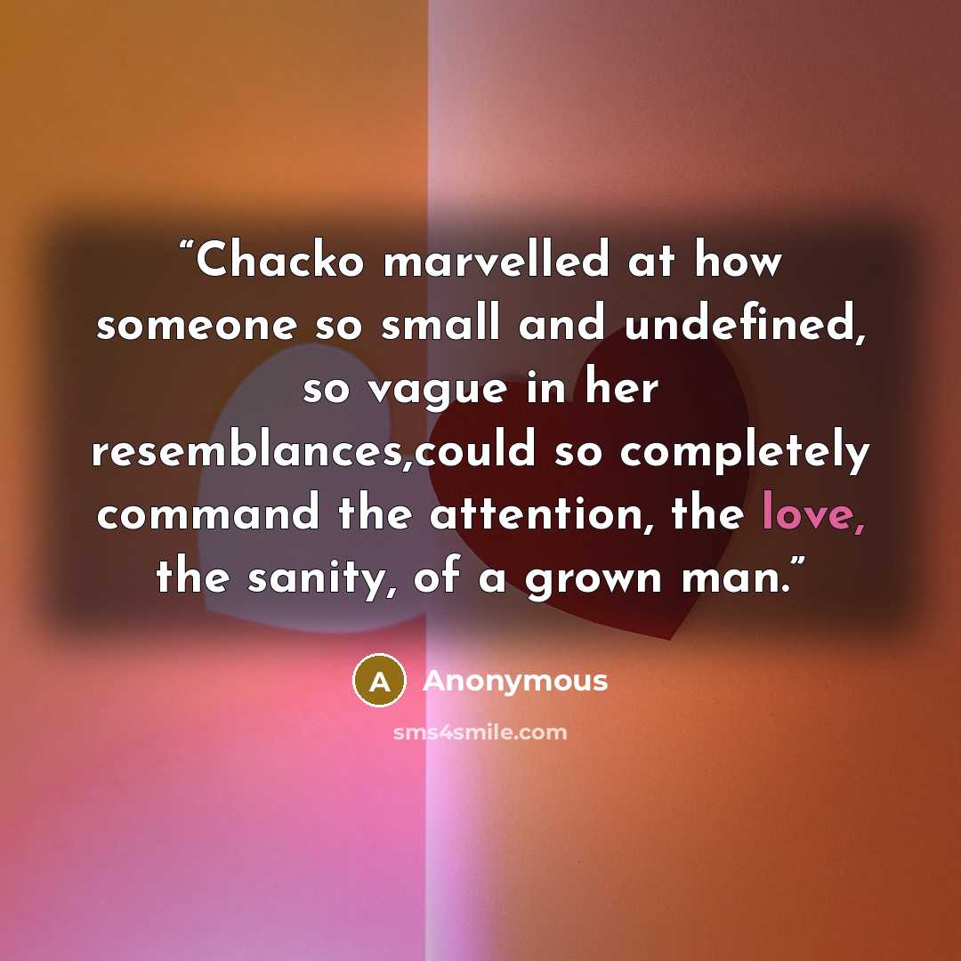 “Chacko marvelled at how someone so small and undefined, so vague in her resemblances,could so completely command the attention, the love, the sanity, of a grown man.” quote by Anonymous