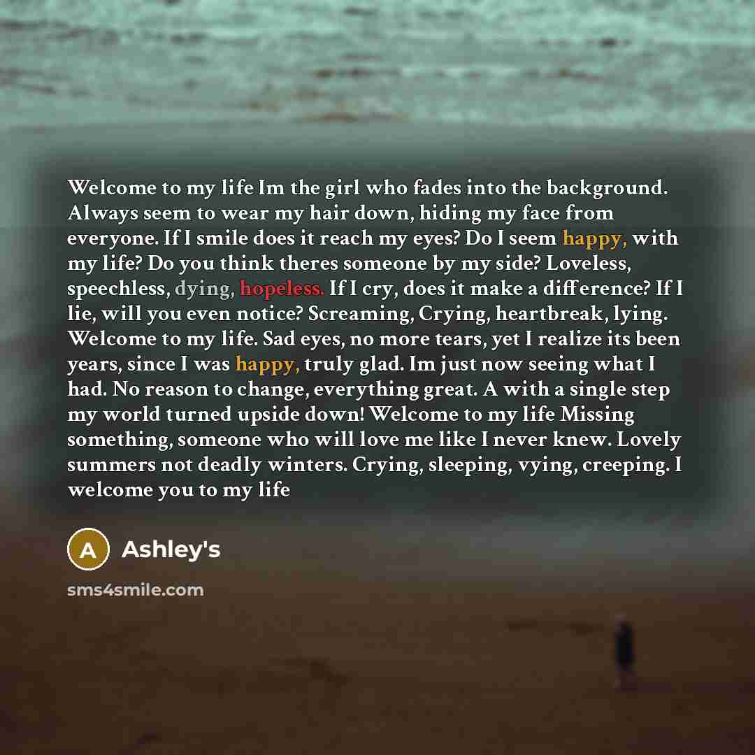 “Welcome to my life Im the girl who fades into the background. Always seem to wear my hair down, hiding my face from everyone. If I smile does it reach my eyes? Do I seem happy, with my life? Do you think theres someone by my side? Loveless, speechless, dying, hopeless. If I cry, does it make a…” quote by Ashley's