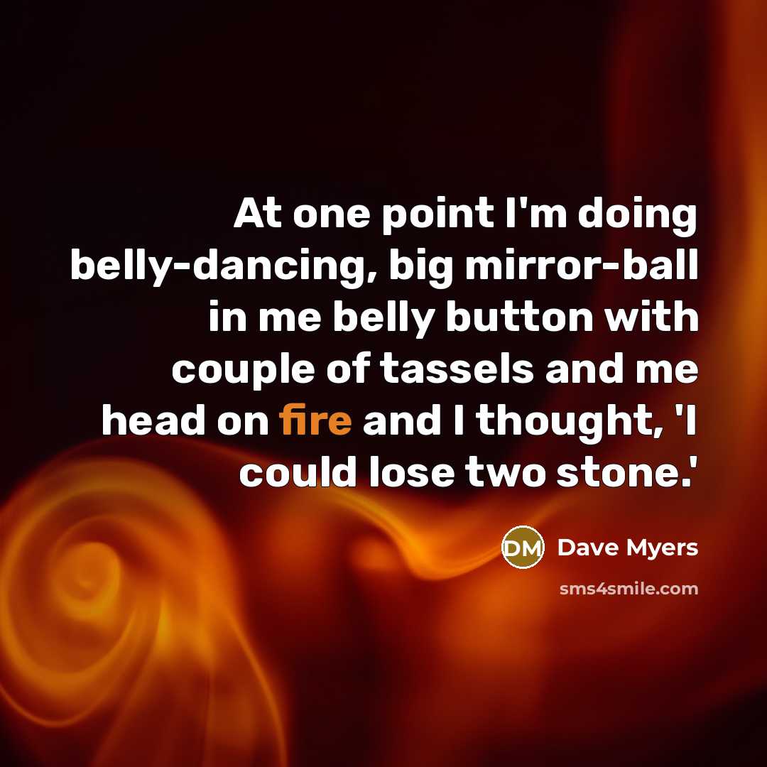 “At one point I'm doing belly-dancing, big mirror-ball in me belly button with couple of tassels and me head on fire and I thought, 'I could lose two stone.'” quote by Dave Myers