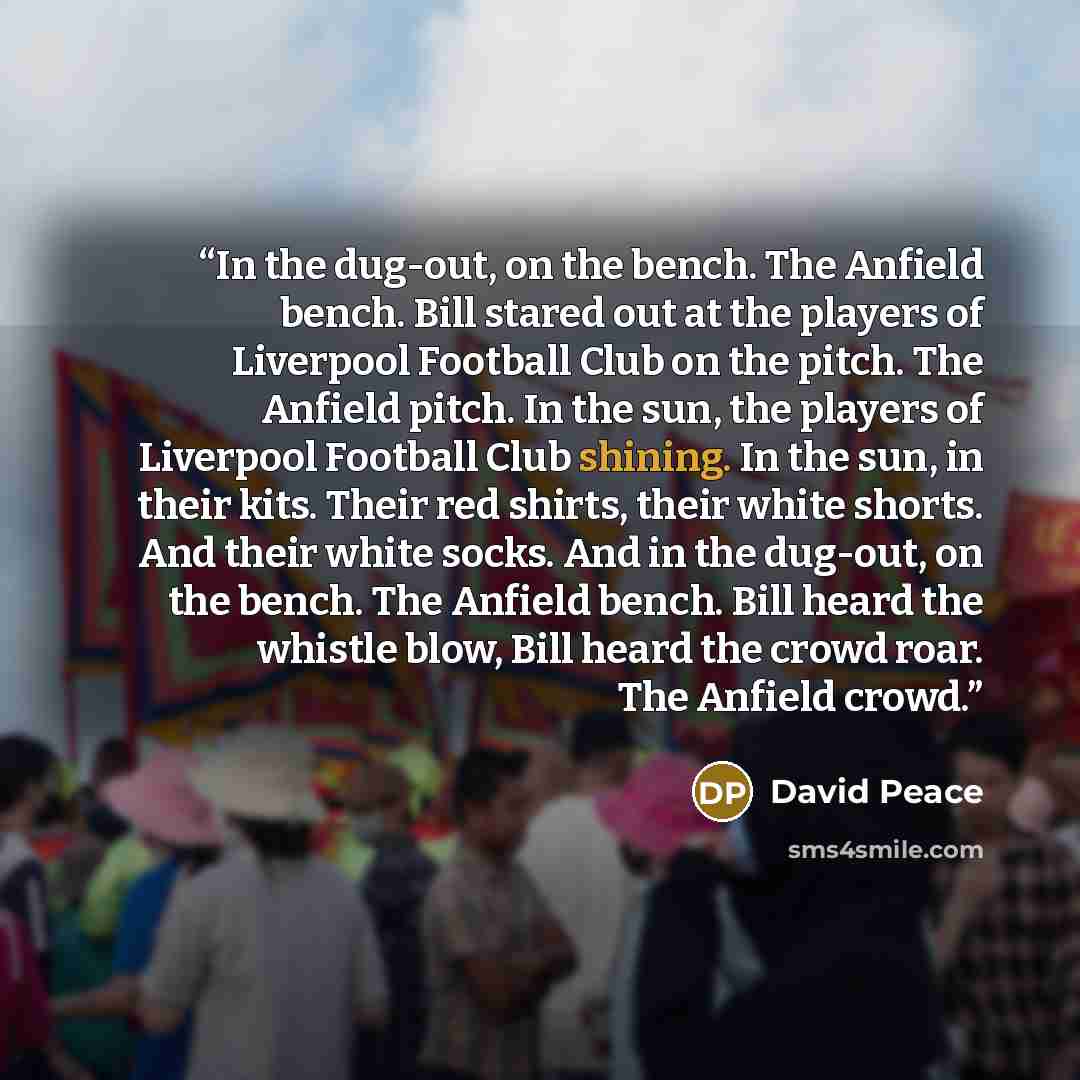 “In the dug-out, on the bench. The Anfield bench. Bill stared out at the players of Liverpool Football Club on the pitch. The Anfield pitch. In the sun, the players of Liverpool Football Club shining. In the sun, in their kits. Their red shirts, their white shorts. And their white socks. And in the…” quote by David Peace