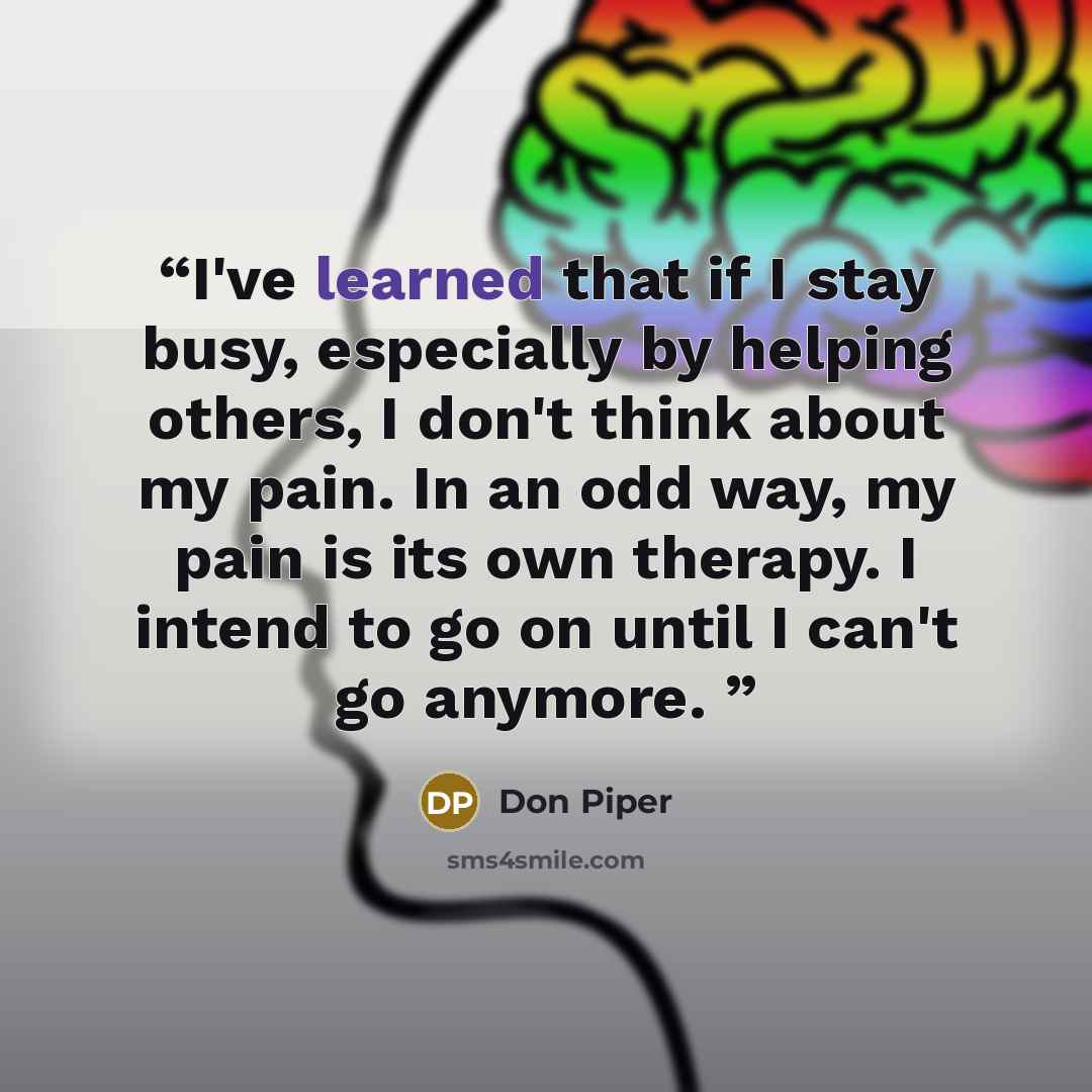 “I've learned that if I stay busy, especially by helping others, I don't think about my pain. In an odd way, my pain is its own therapy. I intend to go on until I can't go anymore.” quote by Don Piper