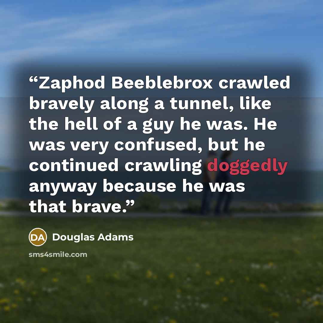 “Zaphod Beeblebrox crawled bravely along a tunnel, like the hell of a guy he was. He was very confused, but he continued crawling doggedly anyway because he was that brave.” quote by Douglas Adams