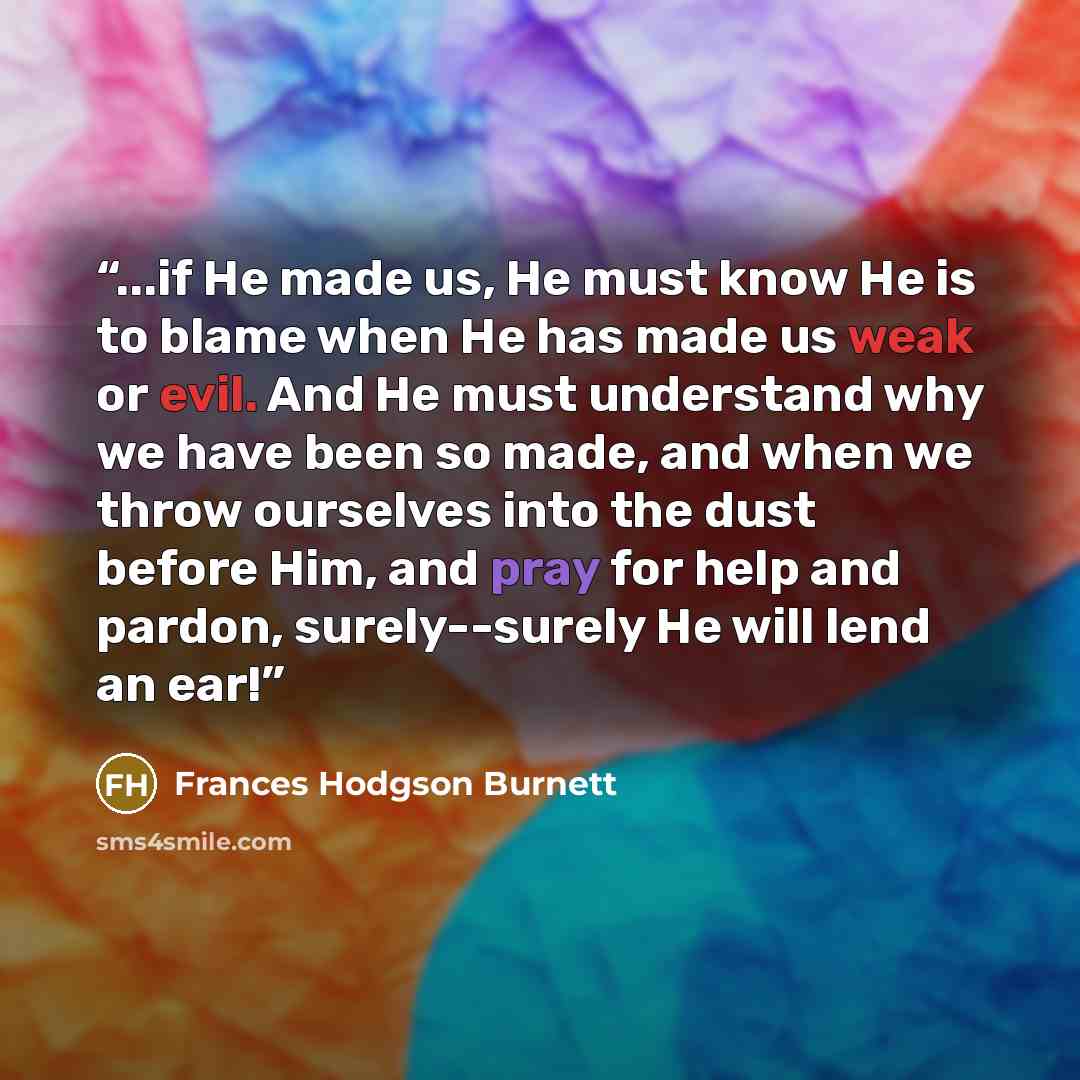 “...if He made us, He must know He is to blame when He has made us weak or evil. And He must understand why we have been so made, and when we throw ourselves into the dust before Him, and pray for help and pardon, surely--surely He will lend an ear!” quote by Frances Hodgson Burnett