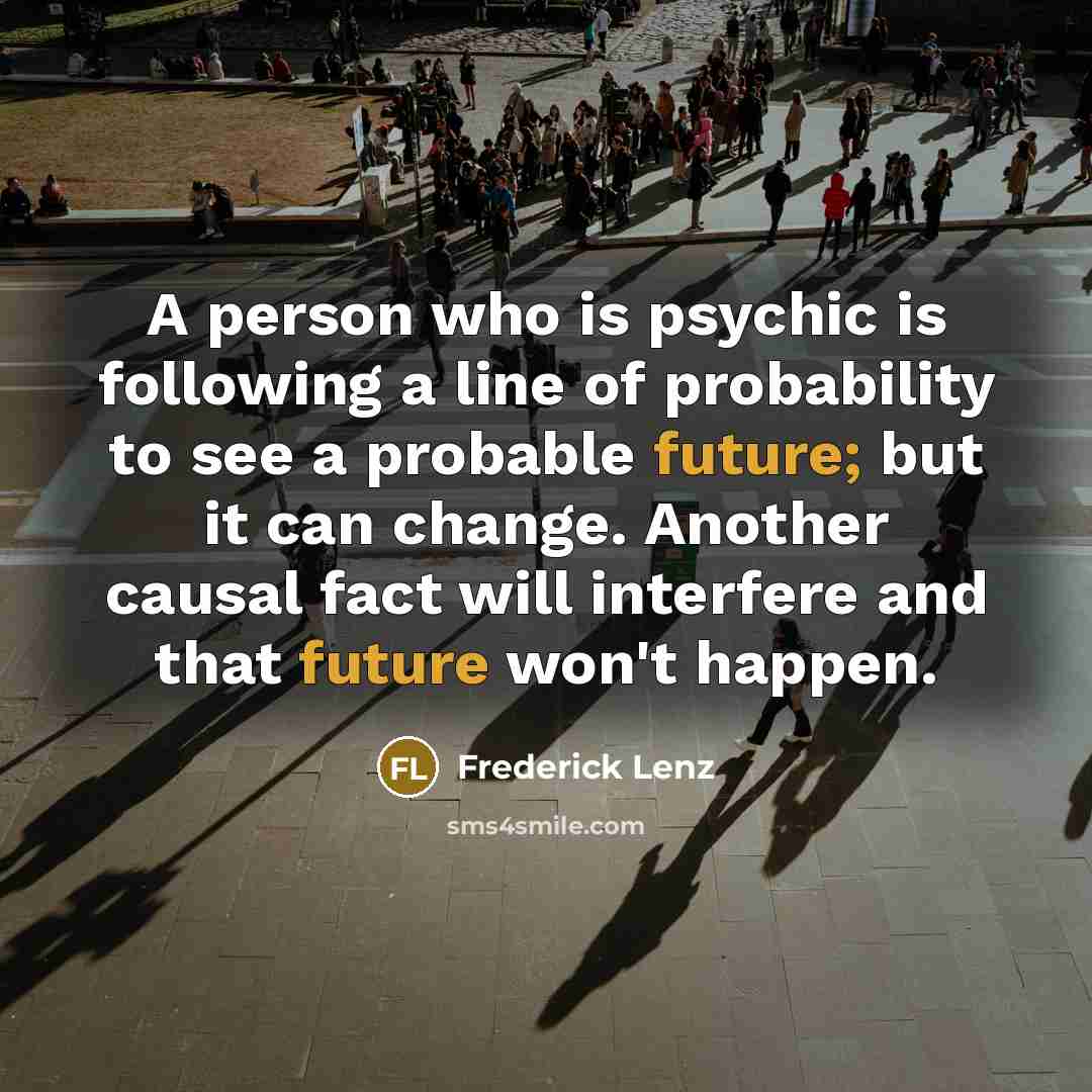“A person who is psychic is following a line of probability to see a probable future; but it can change. Another causal fact will interfere and that future won't happen.” quote by Frederick Lenz