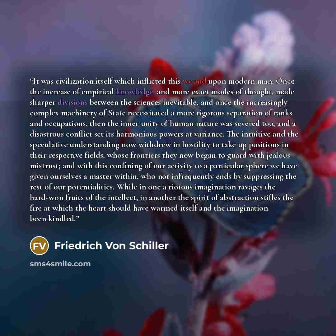 “It was civilization itself which inflicted this wound upon modern man. Once the increase of empirical knowledge, and more exact modes of thought, made sharper divisions between the sciences inevitable, and once the increasingly complex machinery of State necessitated a more rigorous separation of…” quote by Friedrich von Schiller