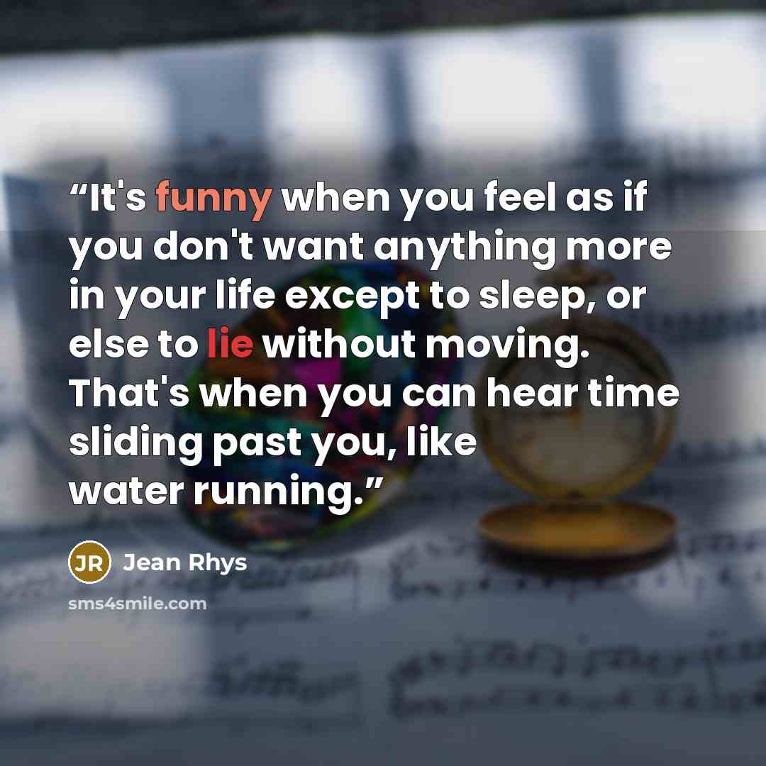 “It's funny when you feel as if you don't want anything more in your life except to sleep, or else to lie without moving. That's when you can hear time sliding past you, like water running.” quote by Jean Rhys