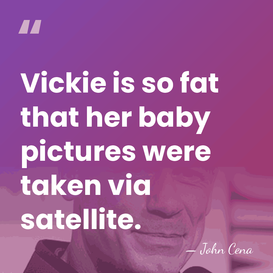 Vickie is so fat that her baby pictures were taken via satellite. - John Cena