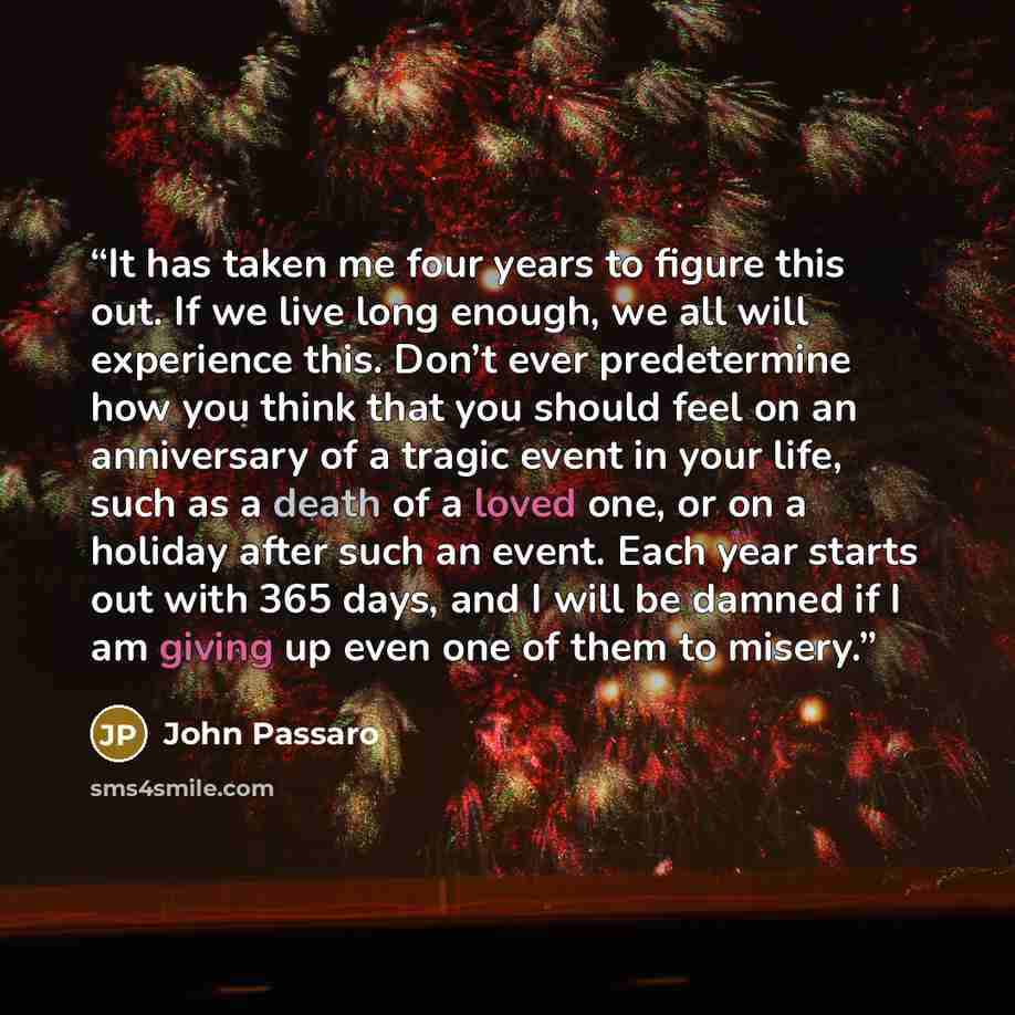 “It has taken me four years to figure this out. If we live long enough, we all will experience this. Don’t ever predetermine how you think that you should feel on an anniversary of a tragic event in your life, such as a death of a loved one, or on a holiday after such an event. Each year starts out…” quote by John Passaro