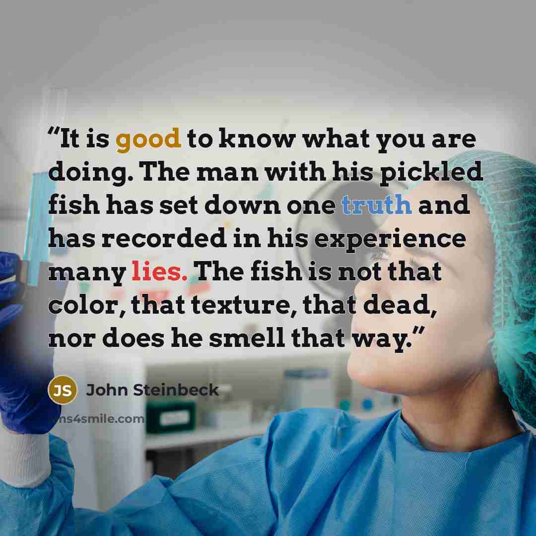“It is good to know what you are doing. The man with his pickled fish has set down one truth and has recorded in his experience many lies. The fish is not that color, that texture, that dead, nor does he smell that way.” quote by John Steinbeck
