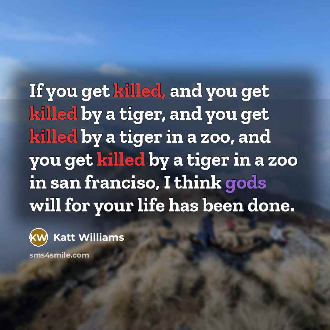 “If you get killed, and you get killed by a tiger, and you get killed by a tiger in a zoo, and you get killed by a tiger in a zoo in san franciso, I think gods will for your life has been done.” quote by Katt Williams
