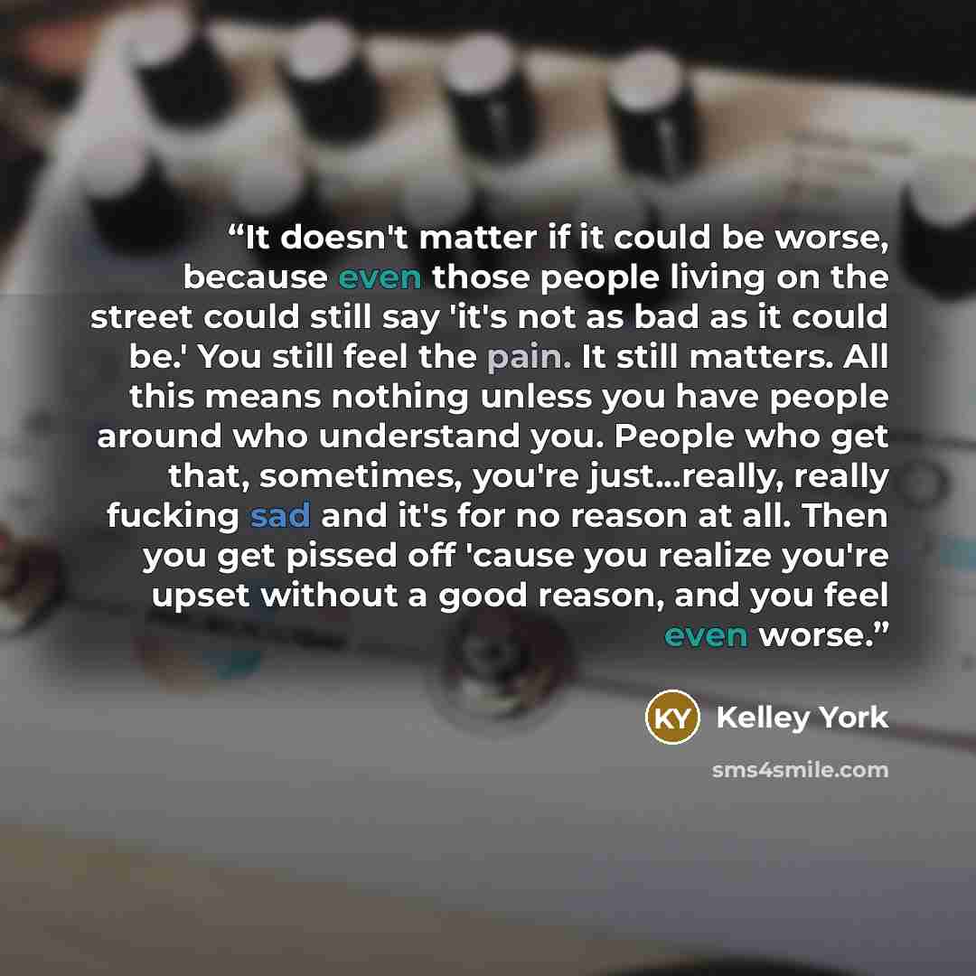 “It doesn't matter if it could be worse, because even those people living on the street could still say 'it's not as bad as it could be.' You still feel the pain. It still matters. All this means nothing unless you have people around who understand you. People who get that, sometimes, you're…” quote by Kelley York