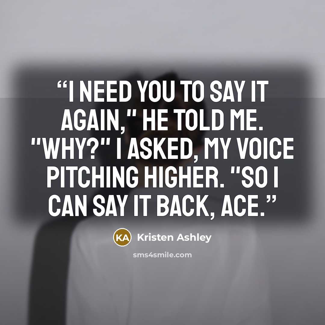 “I need you to say it again," he told me. "Why?" I asked, my voice pitching higher. "So I can say it back, Ace.” quote by Kristen Ashley