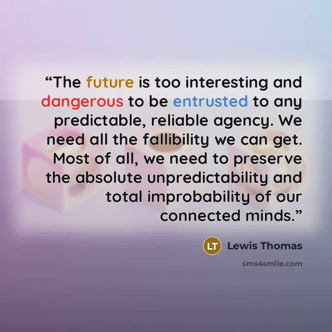 “The future is too interesting and dangerous to be entrusted to any predictable, reliable agency. We need all the fallibility we can get. Most of all, we need to preserve the absolute unpredictability and total improbability of our connected minds.” quote by Lewis Thomas