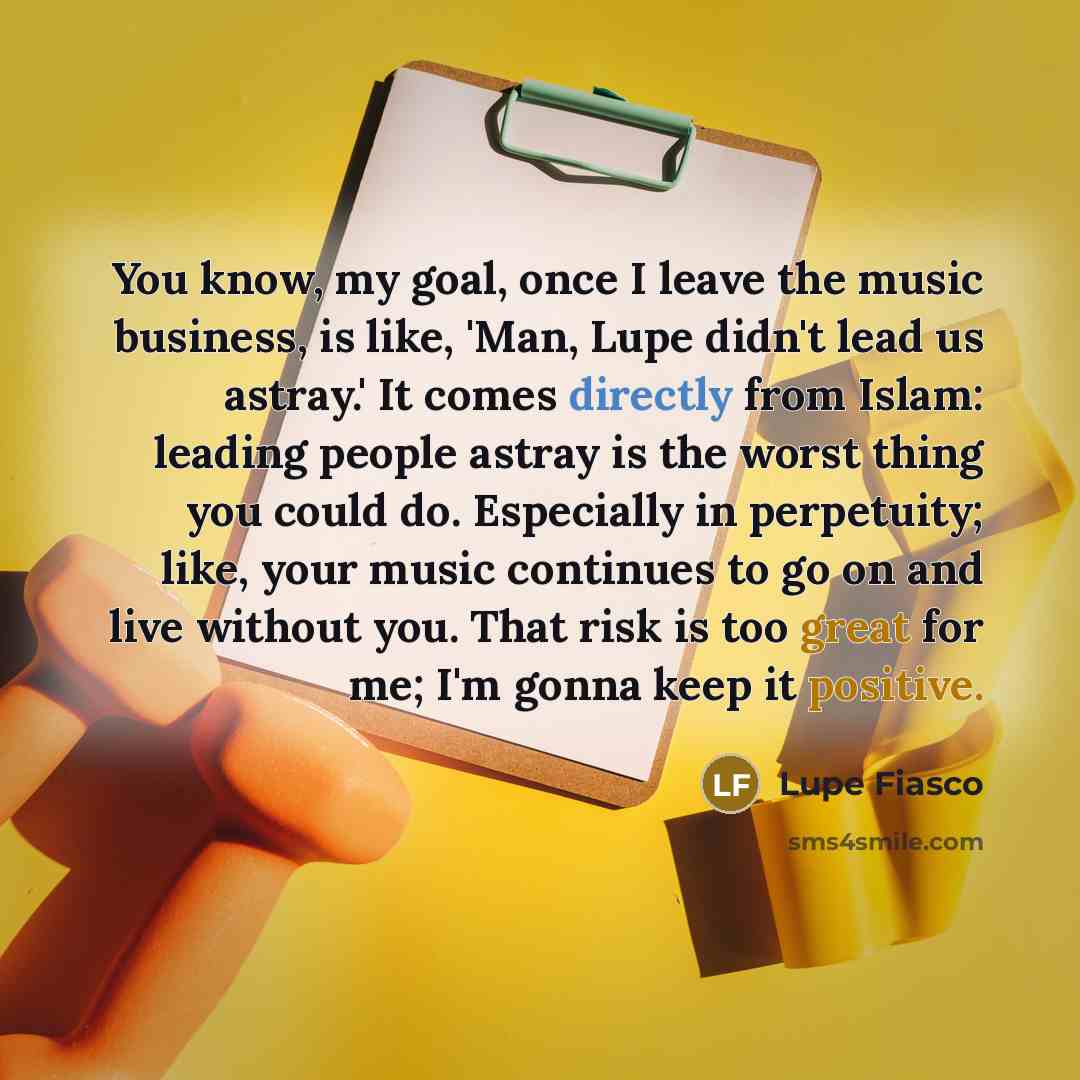 “You know, my goal, once I leave the music business, is like, 'Man, Lupe didn't lead us astray.' It comes directly from Islam: leading people astray is the worst thing you could do. Especially in perpetuity; like, your music continues to go on and live without you. That risk is too great for me…” quote by Lupe Fiasco