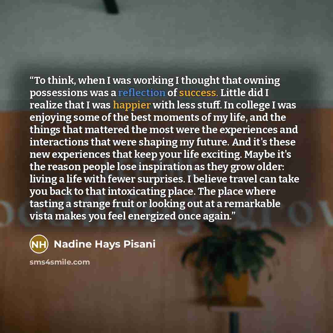 “To think, when I was working I thought that owning possessions was a reflection of success. Little did I realize that I was happier with less stuff. In college I was enjoying some of the best moments of my life, and the things that mattered the most were the experiences and interactions that were…” quote by Nadine Hays Pisani