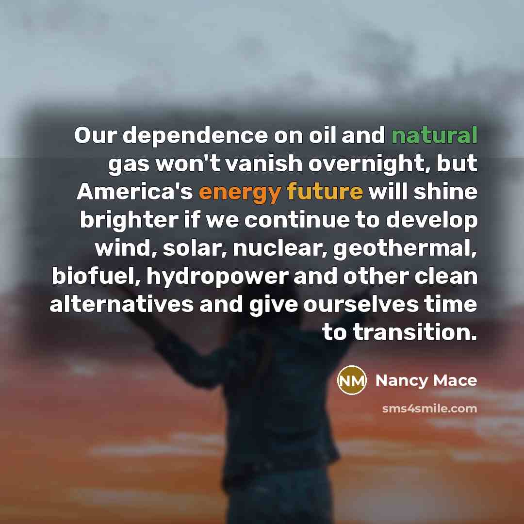 “Our dependence on oil and natural gas won't vanish overnight, but America's energy future will shine brighter if we continue to develop wind, solar, nuclear, geothermal, biofuel, hydropower and other clean alternatives and give ourselves time to transition.” quote by Nancy Mace