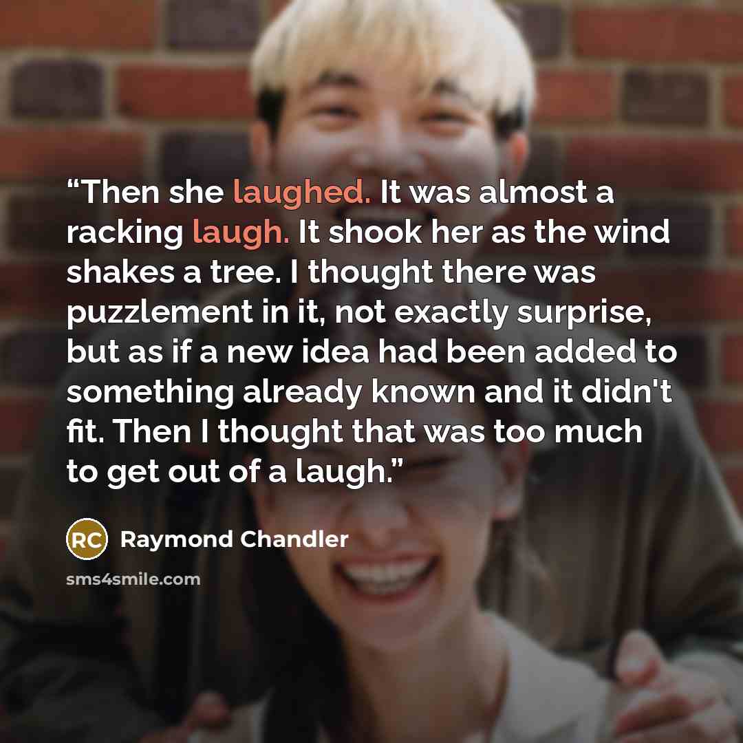 “Then she laughed. It was almost a racking laugh. It shook her as the wind shakes a tree. I thought there was puzzlement in it, not exactly surprise, but as if a new idea had been added to something already known and it didn't fit. Then I thought that was too much to get out of a laugh.” quote by Raymond Chandler