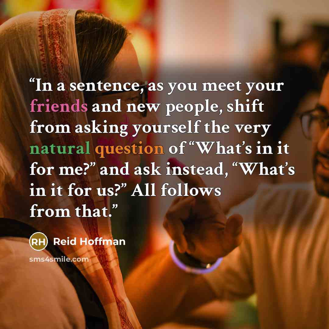 “In a sentence, as you meet your friends and new people, shift from asking yourself the very natural question of “What’s in it for me?” and ask instead, “What’s in it for us?” All follows from that.” quote by Reid Hoffman