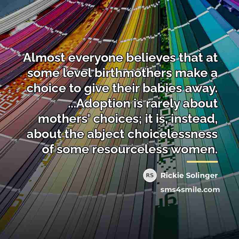 “Almost everyone believes that at some level birthmothers make a…” quote by Rickie Solinger