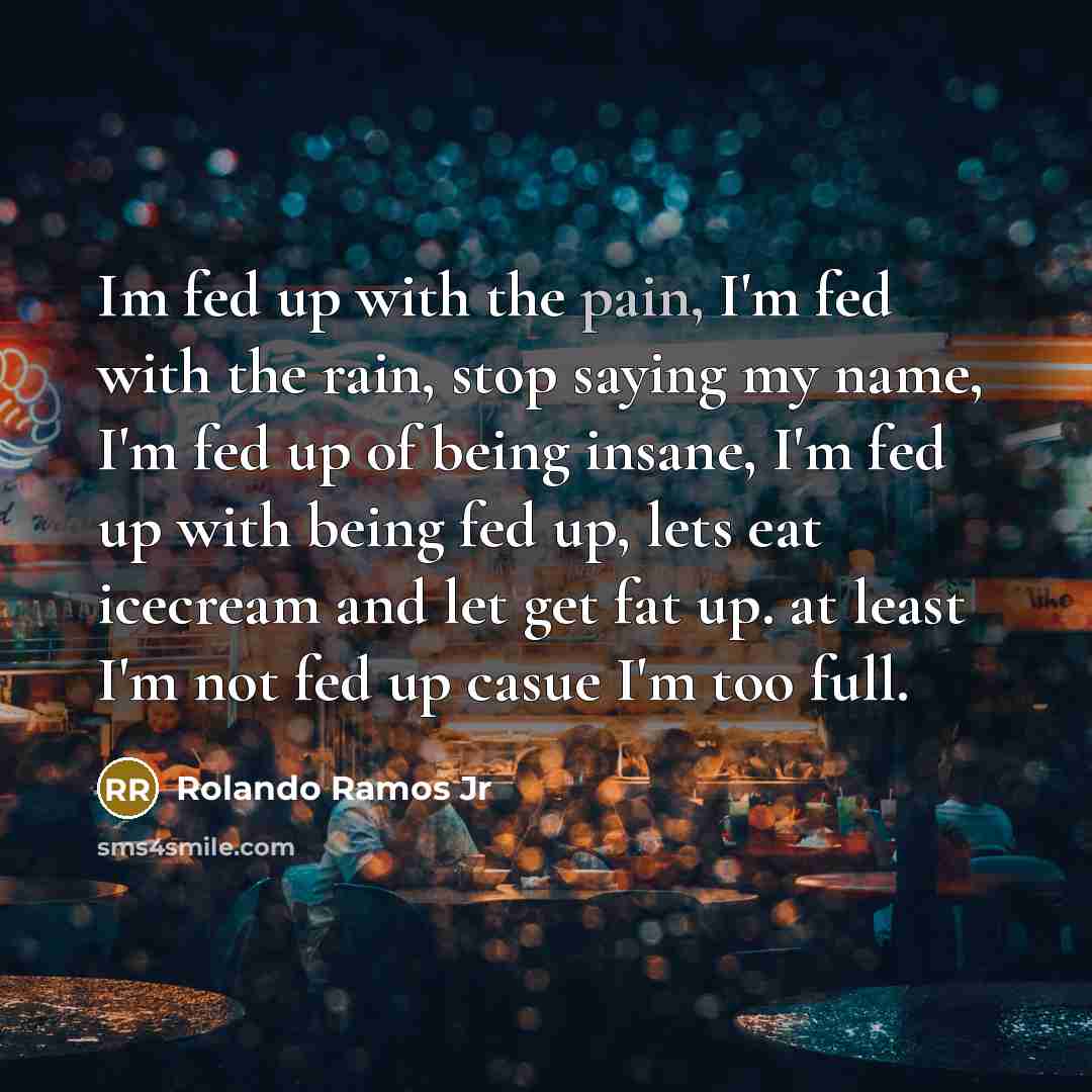 “Im fed up with the pain, I'm fed with the rain, stop saying my name, I'm fed up of being insane, I'm fed up with being fed up, lets eat icecream and let get fat up. at least I'm not fed up casue I'm too full.” quote by Rolando Ramos Jr