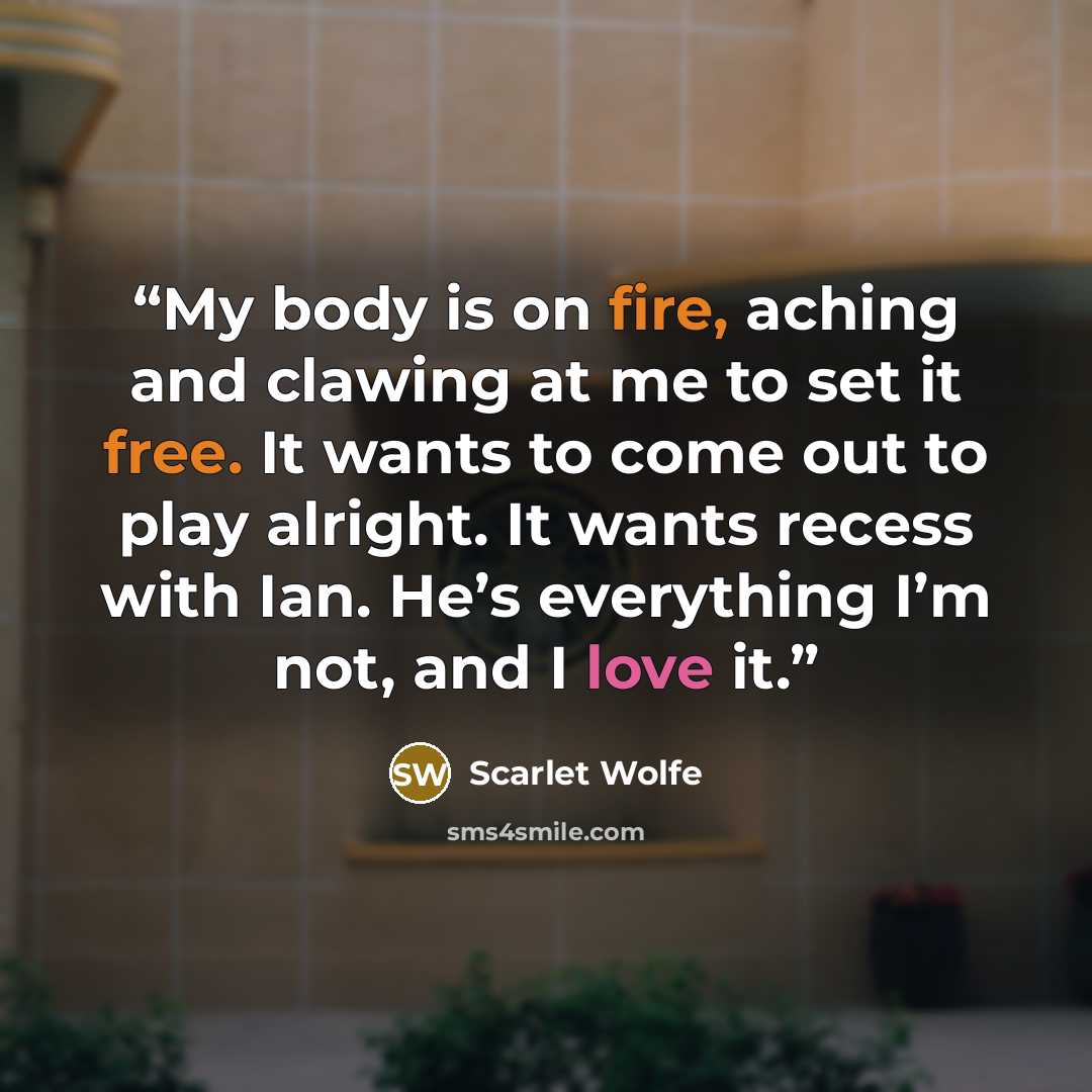 “My body is on fire, aching and clawing at me to set it free. It wants to come out to play alright. It wants recess with Ian. He’s everything I’m not, and I love it.” quote by Scarlet Wolfe