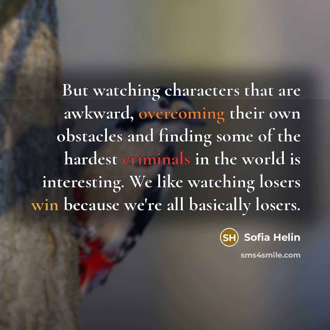 “But watching characters that are awkward, overcoming their own obstacles and finding some of the hardest criminals in the world is interesting. We like watching losers win because we're all basically losers.” quote by Sofia Helin
