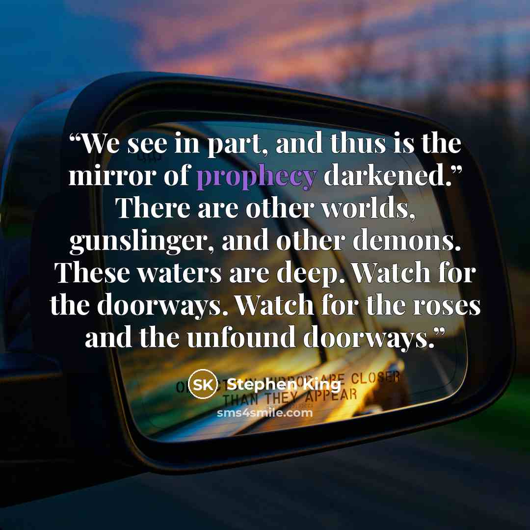 “We see in part, and thus is the mirror of prophecy darkened.” There are other worlds, gunslinger, and other demons. These waters are deep. Watch for the doorways. Watch for the roses and the unfound doorways.” quote by Stephen King