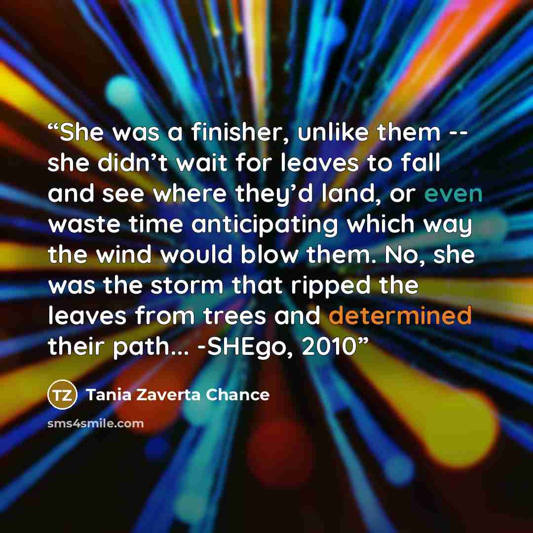 “She was a finisher, unlike them -- she didn’t wait for leaves to fall and see where they’d land, or even waste time anticipating which way the wind would blow them. No, she was the storm that ripped the leaves from trees and determined their path... -SHEgo, 2010” quote by Tania Zaverta Chance