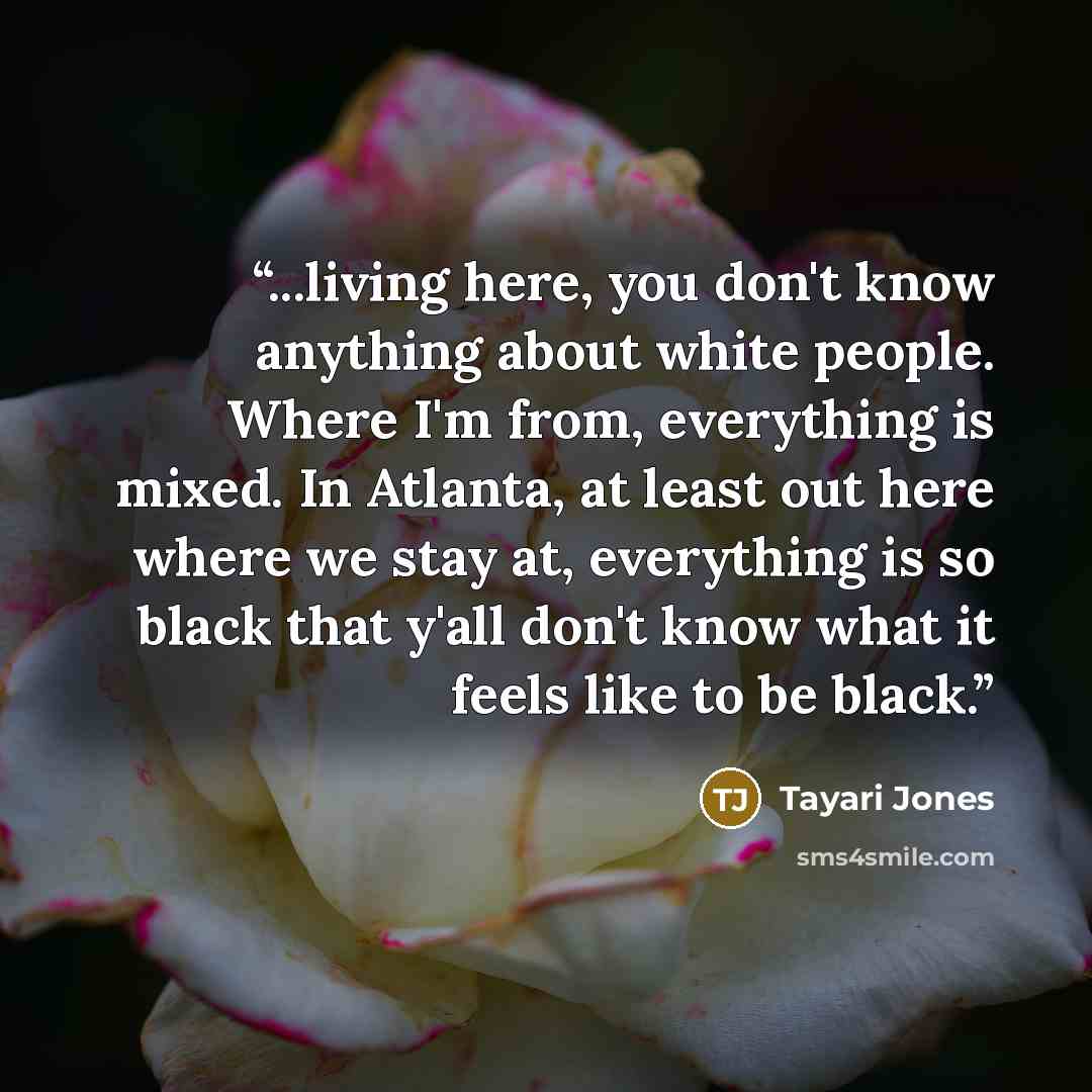 “...living here, you don't know anything about white people. Where I'm from, everything is mixed. In Atlanta, at least out here where we stay at, everything is so black that y'all don't know what it feels like to be black.” quote by Tayari Jones