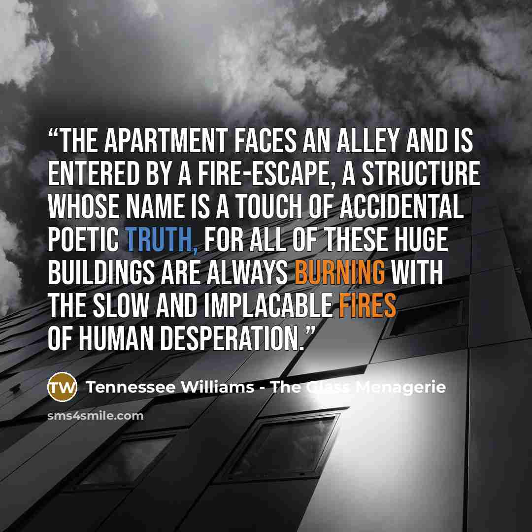 “The apartment faces an alley and is entered by a fire-escape, a structure whose name is a touch of accidental poetic truth, for all of these huge buildings are always burning with the slow and implacable fires of human desperation.” quote by Tennessee Williams - The Glass Menagerie