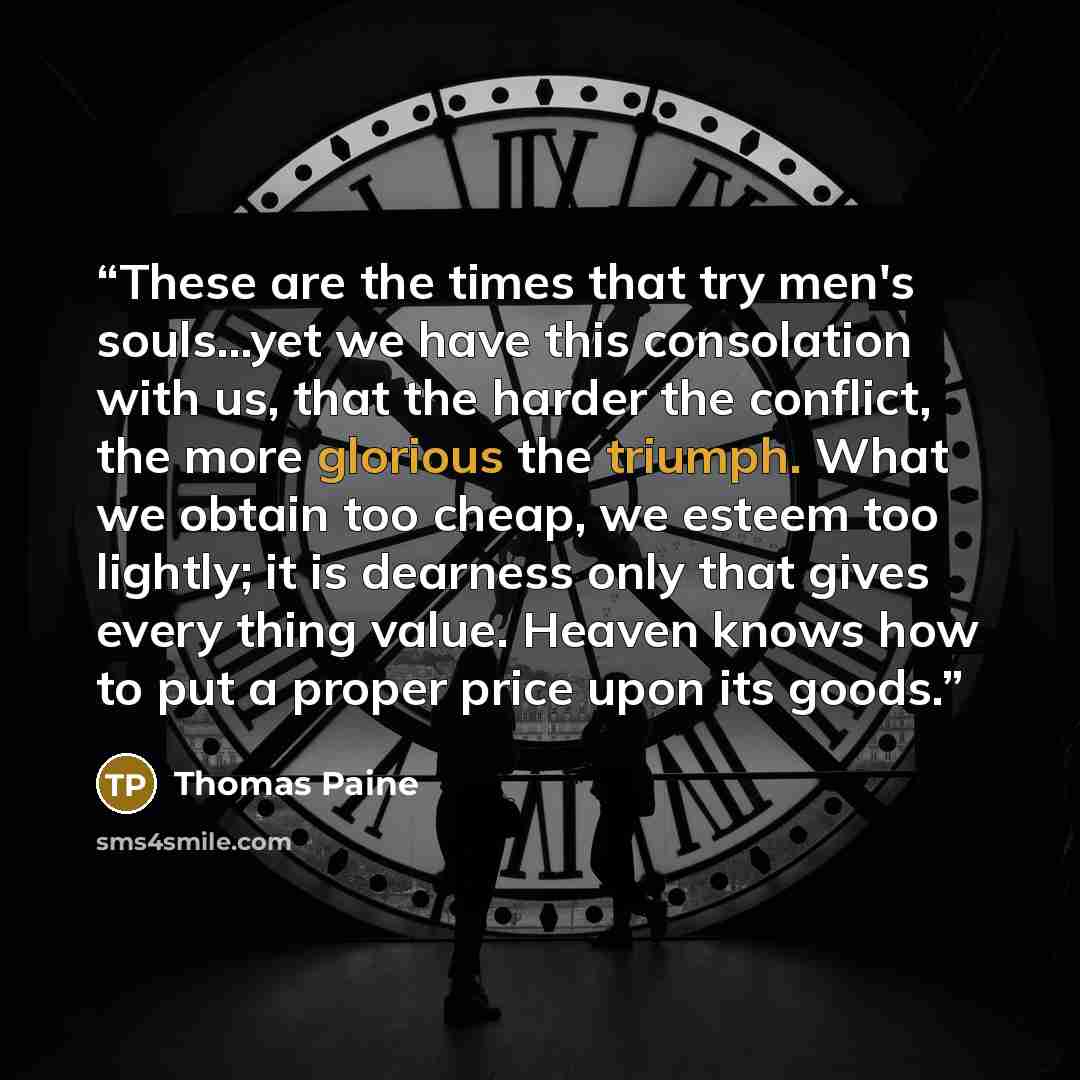 “These are the times that try men's souls...yet we have this consolation with us, that the harder the conflict, the more glorious the triumph. What we obtain too cheap, we esteem too lightly; it is dearness only that gives every thing value. Heaven knows how to put a proper price upon its goods.” quote by Thomas Paine
