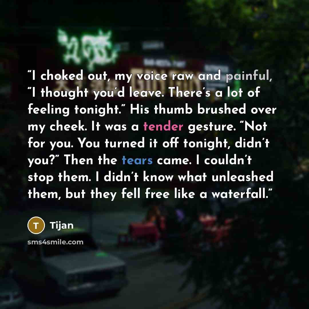 “I choked out, my voice raw and painful, “I thought you’d leave. There’s a lot of feeling tonight.” His thumb brushed over my cheek. It was a tender gesture. “Not for you. You turned it off tonight, didn’t you?” Then the tears came. I couldn’t stop them. I didn’t know what unleashed them, but they…” quote by Tijan